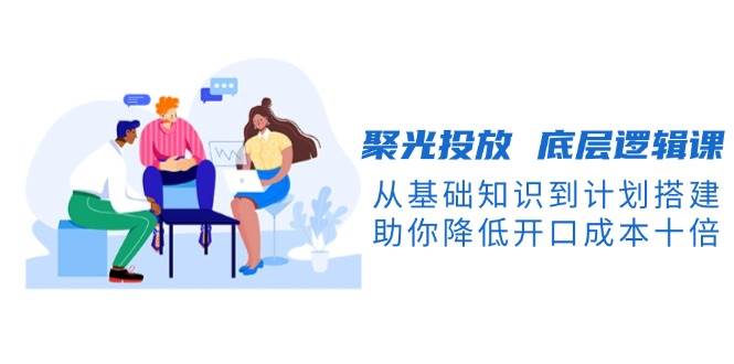(13844期)聚光投放 底层逻辑课,从基础知识到计划搭建,助你降低开口成本十倍-神马网赚 (13844期)聚光投放 底层逻辑课,从基础知识到计划搭建,助你降低开口成本十倍-神马网赚