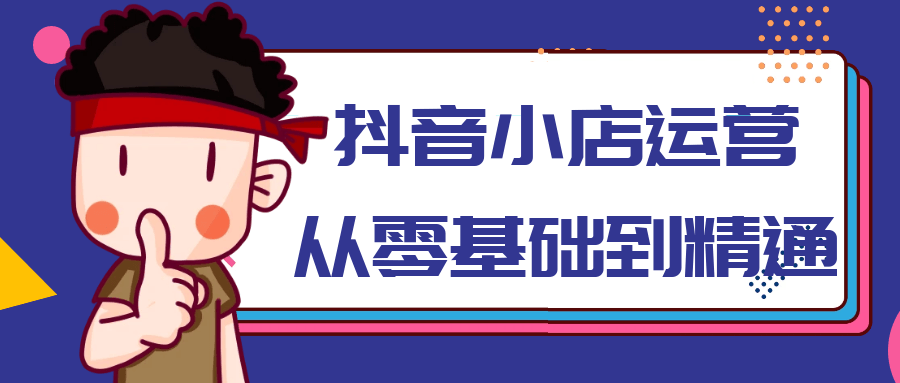 抖音小店运营从零基础到精通-神马网赚 抖音小店运营从零基础到精通-神马网赚