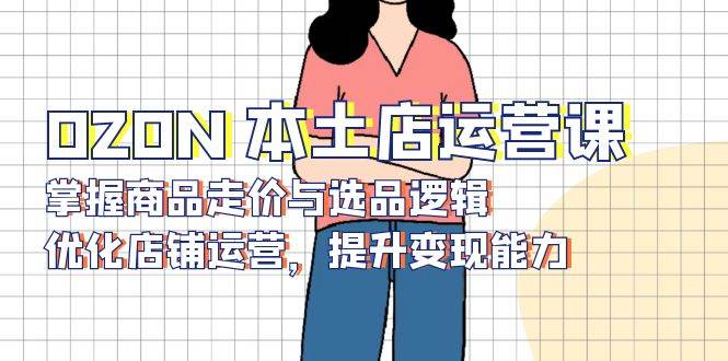 (13788期)OZON 本土店运营课,掌握商品走价与选品逻辑,优化店铺运营,提升变现能力网赚项目-副业赚钱-互联网创业-资源整合神马网赚