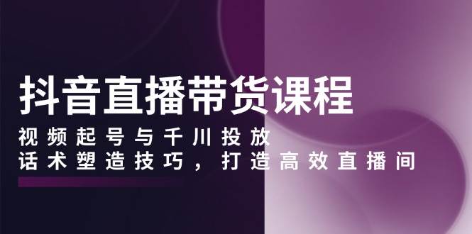 (13848期)抖音直播带货课程,视频起号与千川投放,话术塑造技巧,打造高效直播间网赚项目-副业赚钱-互联网创业-资源整合神马网赚