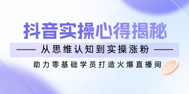 (14344期)抖音实战心得揭秘,从思维认知到实操涨粉,助力零基础学员打造火爆直播间网赚项目-副业赚钱-互联网创业-资源整合神马网赚