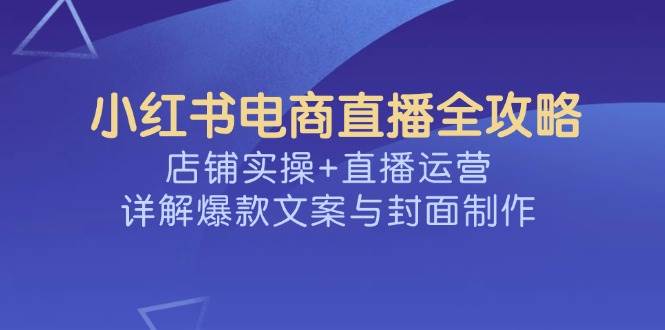 (14410期)小红书电商直播全攻略,店铺实操+直播运营,详解爆款文案与封面制作网赚项目-副业赚钱-互联网创业-资源整合神马网赚