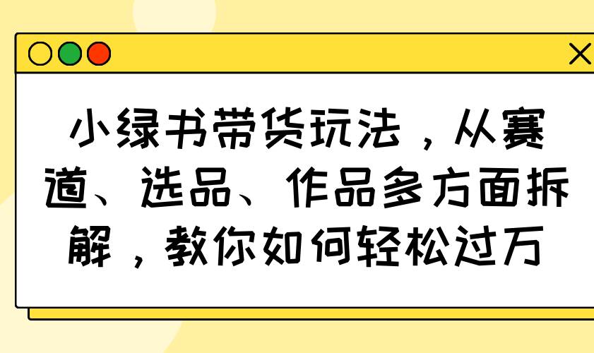 （14537期）小绿书带货玩法，从赛道、选品、作品多方面拆解，教你如何轻松过万网赚项目-副业赚钱-互联网创业-资源整合神马网赚