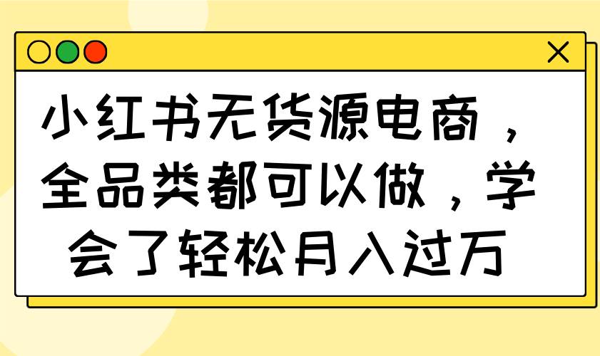 （14100期）小红书无货源电商，全品类都可以做，学会了轻松月入过万网赚项目-副业赚钱-互联网创业-资源整合神马网赚