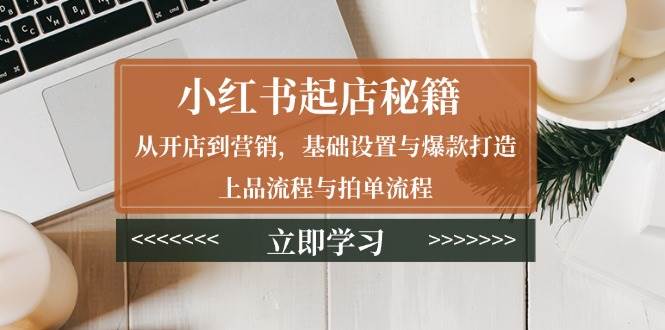 小红书起店秘籍:从开店到营销,基础设置与爆款打造、上品流程与拍单流程网赚项目-副业赚钱-互联网创业-资源整合神马网赚