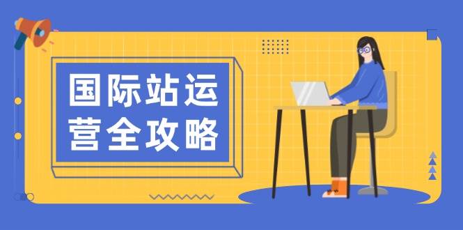 国际站运营全攻略:涵盖日常运营到数据分析,助力打造高效运营思路网赚项目-副业赚钱-互联网创业-资源整合神马网赚