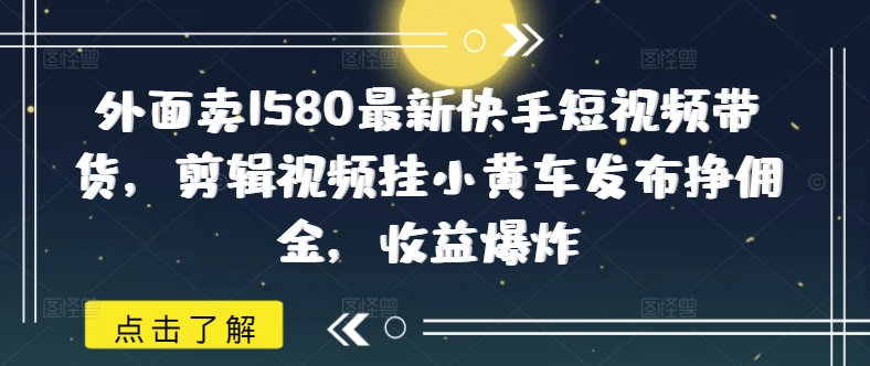 外面卖1580最新快手短视频带货,剪辑视频挂小黄车发布挣佣金,收益爆炸网赚项目-副业赚钱-互联网创业-资源整合神马网赚