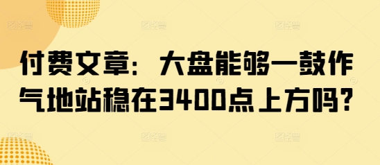 付费文章:大盘能够一鼓作气地站稳在3400点上方吗?网赚项目-副业赚钱-互联网创业-资源整合神马网赚