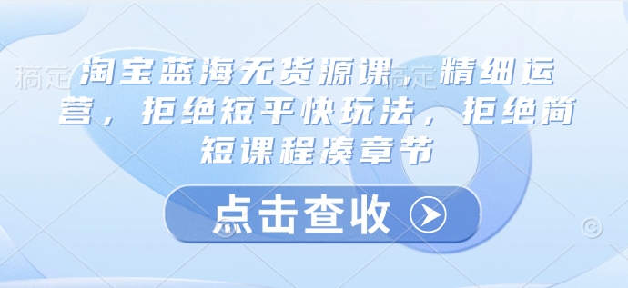 淘宝蓝海无货源课,精细运营,拒绝短平快玩法,拒绝简短课程凑章节网赚项目-副业赚钱-互联网创业-资源整合神马网赚