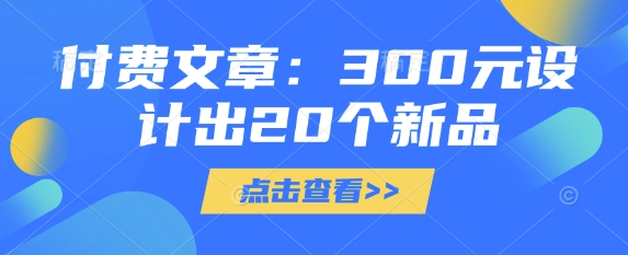 付费文章:300元设计出20个新品网赚项目-副业赚钱-互联网创业-资源整合神马网赚