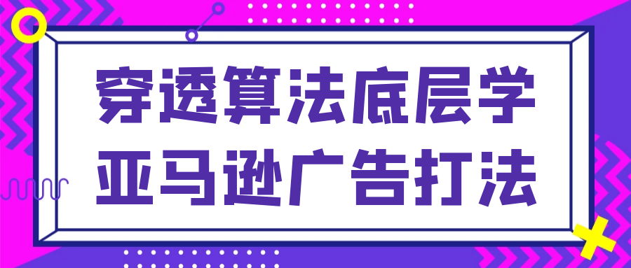 穿透算法底层学亚马逊广告打法网赚项目-副业赚钱-互联网创业-资源整合神马网赚