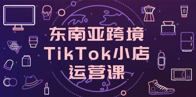东南亚跨境TikTok小店运营课,掌握店铺设置与流量转化核心技巧网赚项目-副业赚钱-互联网创业-资源整合神马网赚