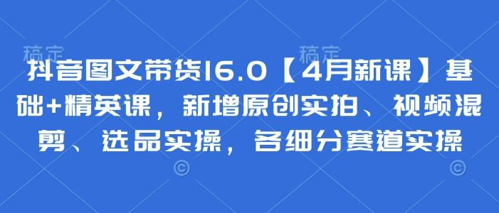 抖音图文带货16.0【4月新课】基础+精英课，新增原创实拍、视频混剪、选品实操，各细分赛道实操网赚项目-副业赚钱-互联网创业-资源整合神马网赚