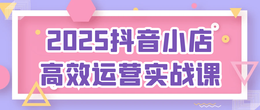 2025抖音小店高效运营实战课网赚项目-副业赚钱-互联网创业-资源整合神马网赚